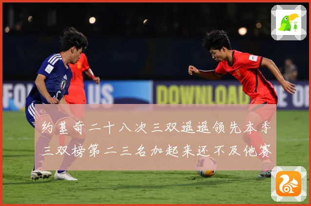约基奇二十八次三双遥遥领先本季三双榜第二三名加起来还不及他赛场复盘-深度解析
