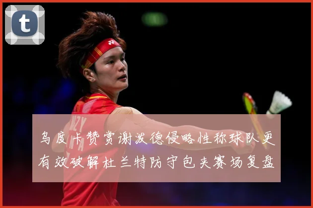 乌度卡赞赏谢泼德侵略性称球队更有效破解杜兰特防守包夹赛场复盘-深度解析