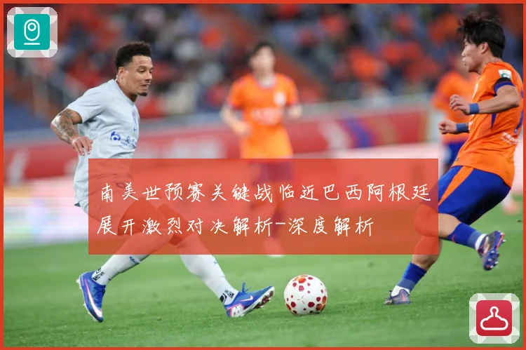 南美世预赛关键战临近巴西阿根廷展开激烈对决解析-深度解析
