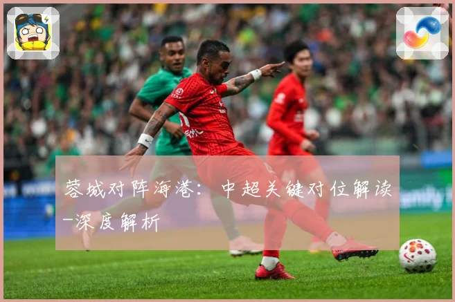 蓉城对阵海港：中超关键对位解读-深度解析