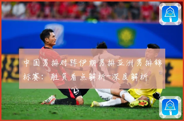 中国男排对阵伊朗男排亚洲男排锦标赛：胜负看点解析-深度解析