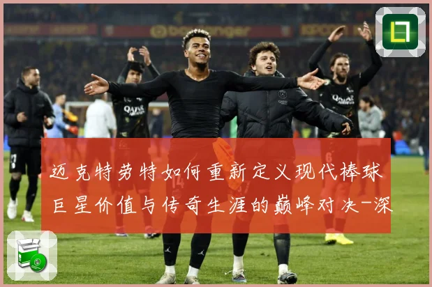 迈克特劳特如何重新定义现代棒球巨星价值与传奇生涯的巅峰对决-深度解析