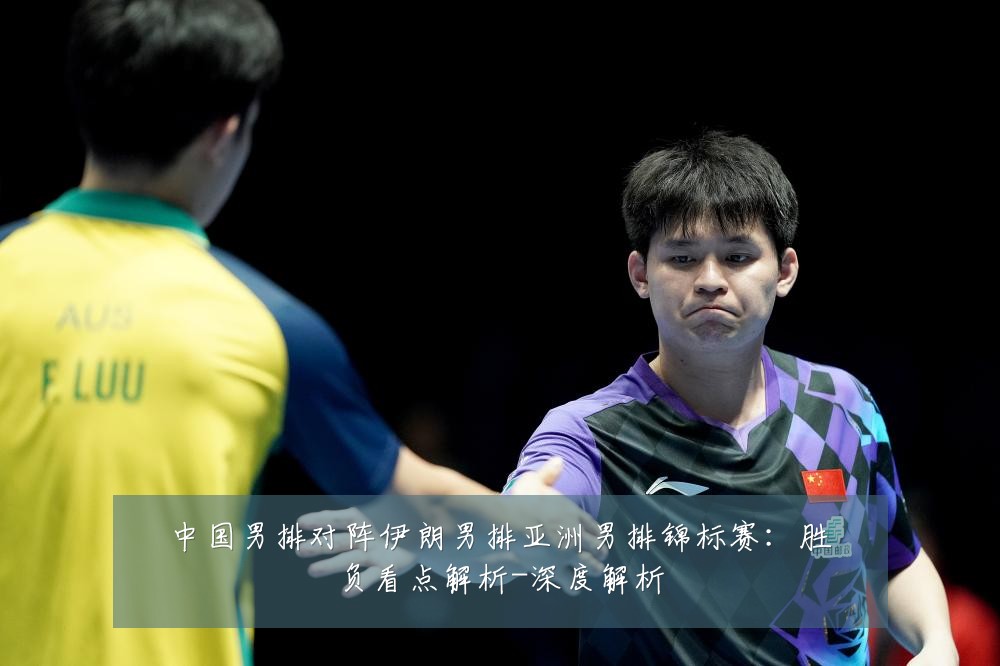 中国男排对阵伊朗男排亚洲男排锦标赛：胜负看点解析-深度解析